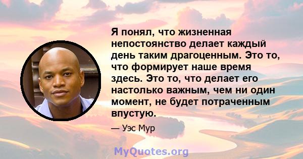 Я понял, что жизненная непостоянство делает каждый день таким драгоценным. Это то, что формирует наше время здесь. Это то, что делает его настолько важным, чем ни один момент, не будет потраченным впустую.