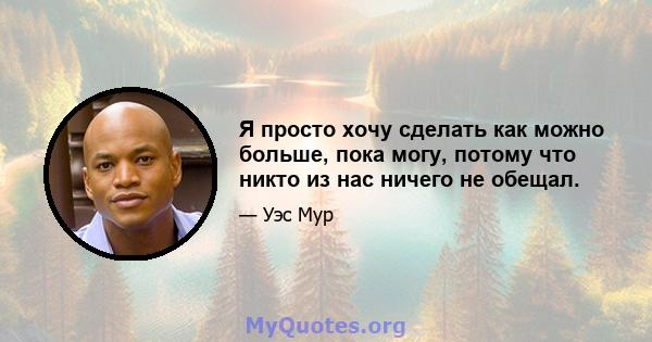 Я просто хочу сделать как можно больше, пока могу, потому что никто из нас ничего не обещал.