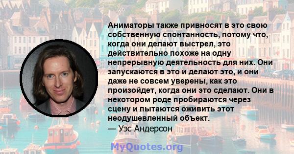 Аниматоры также привносят в это свою собственную спонтанность, потому что, когда они делают выстрел, это действительно похоже на одну непрерывную деятельность для них. Они запускаются в это и делают это, и они даже не