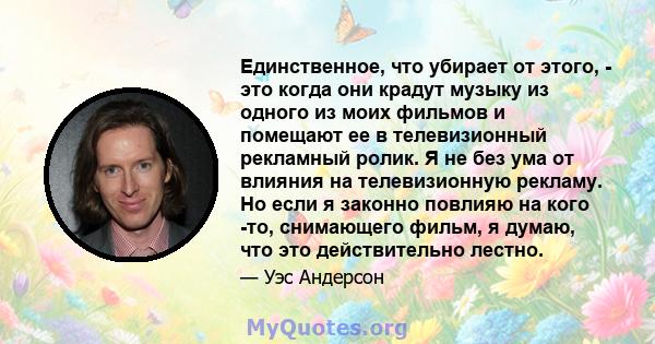 Единственное, что убирает от этого, - это когда они крадут музыку из одного из моих фильмов и помещают ее в телевизионный рекламный ролик. Я не без ума от влияния на телевизионную рекламу. Но если я законно повлияю на