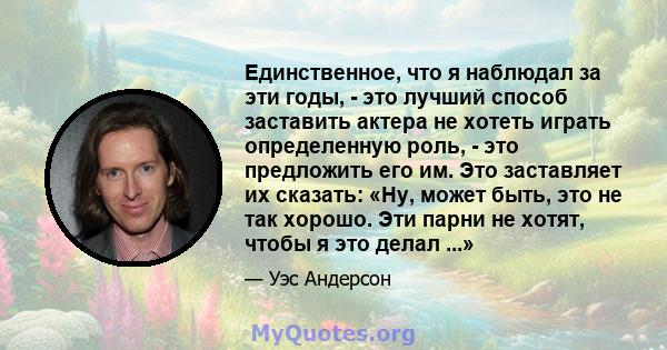 Единственное, что я наблюдал за эти годы, - это лучший способ заставить актера не хотеть играть определенную роль, - это предложить его им. Это заставляет их сказать: «Ну, может быть, это не так хорошо. Эти парни не