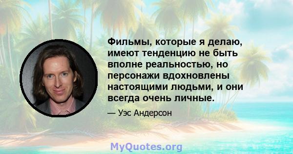 Фильмы, которые я делаю, имеют тенденцию не быть вполне реальностью, но персонажи вдохновлены настоящими людьми, и они всегда очень личные.