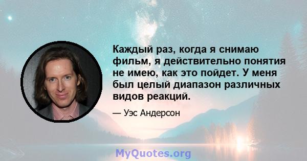 Каждый раз, когда я снимаю фильм, я действительно понятия не имею, как это пойдет. У меня был целый диапазон различных видов реакций.