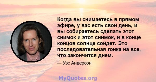 Когда вы снимаетесь в прямом эфире, у вас есть свой день, и вы собираетесь сделать этот снимок и этот снимок, и в конце концов солнце сойдет. Это последовательная гонка на все, что закончится днем.