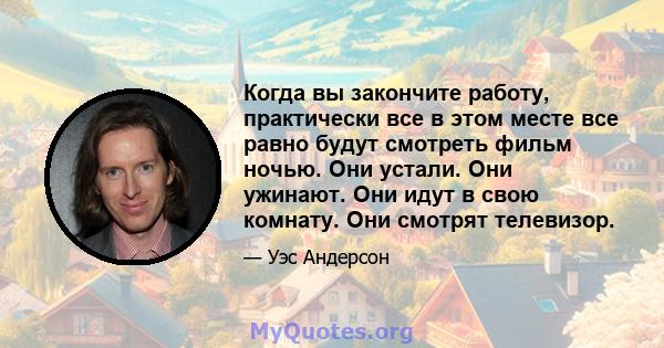 Когда вы закончите работу, практически все в этом месте все равно будут смотреть фильм ночью. Они устали. Они ужинают. Они идут в свою комнату. Они смотрят телевизор.