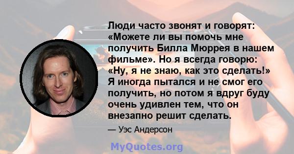 Люди часто звонят и говорят: «Можете ли вы помочь мне получить Билла Мюррея в нашем фильме». Но я всегда говорю: «Ну, я не знаю, как это сделать!» Я иногда пытался и не смог его получить, но потом я вдруг буду очень