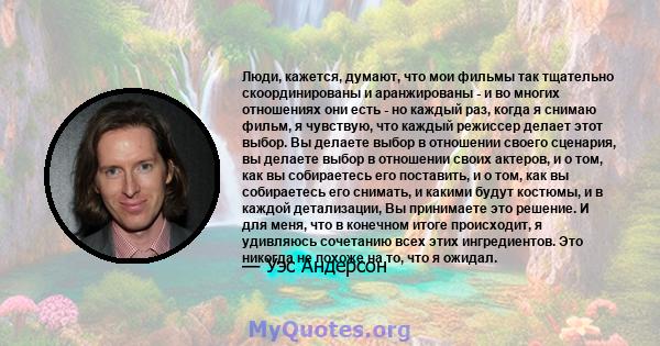 Люди, кажется, думают, что мои фильмы так тщательно скоординированы и аранжированы - и во многих отношениях они есть - но каждый раз, когда я снимаю фильм, я чувствую, что каждый режиссер делает этот выбор. Вы делаете