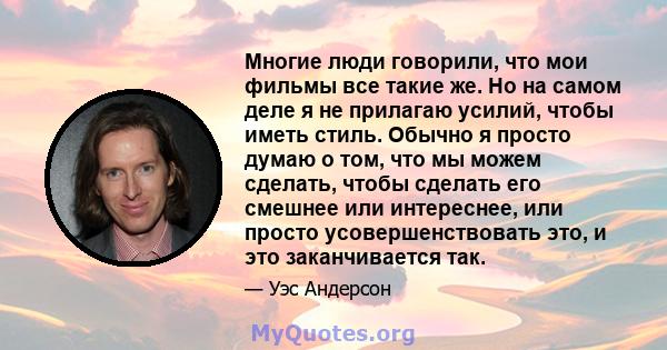 Многие люди говорили, что мои фильмы все такие же. Но на самом деле я не прилагаю усилий, чтобы иметь стиль. Обычно я просто думаю о том, что мы можем сделать, чтобы сделать его смешнее или интереснее, или просто