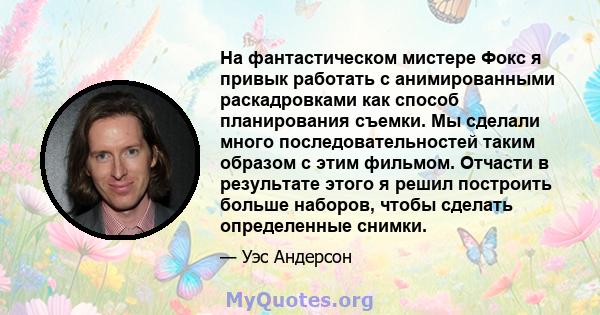 На фантастическом мистере Фокс я привык работать с анимированными раскадровками как способ планирования съемки. Мы сделали много последовательностей таким образом с этим фильмом. Отчасти в результате этого я решил