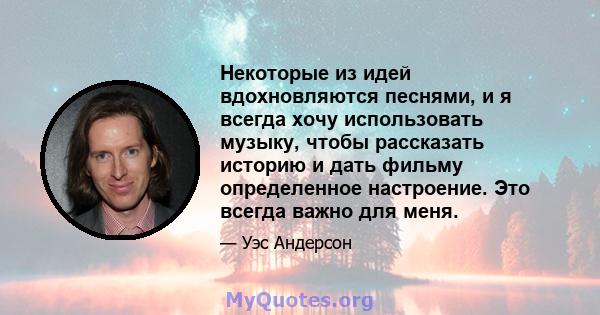 Некоторые из идей вдохновляются песнями, и я всегда хочу использовать музыку, чтобы рассказать историю и дать фильму определенное настроение. Это всегда важно для меня.