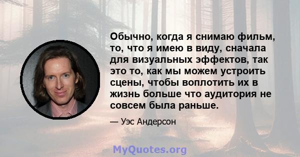 Обычно, когда я снимаю фильм, то, что я имею в виду, сначала для визуальных эффектов, так это то, как мы можем устроить сцены, чтобы воплотить их в жизнь больше что аудитория не совсем была раньше.