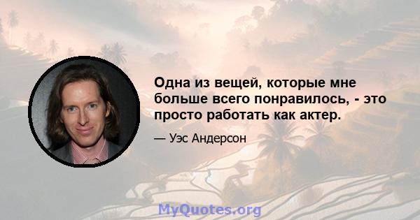 Одна из вещей, которые мне больше всего понравилось, - это просто работать как актер.