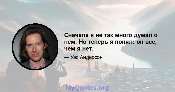 Сначала я не так много думал о нем. Но теперь я понял: он все, чем я нет.