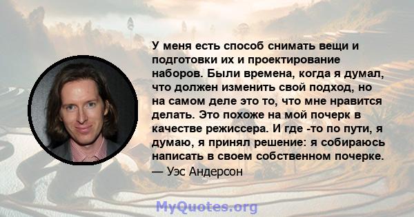 У меня есть способ снимать вещи и подготовки их и проектирование наборов. Были времена, когда я думал, что должен изменить свой подход, но на самом деле это то, что мне нравится делать. Это похоже на мой почерк в