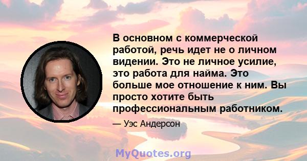 В основном с коммерческой работой, речь идет не о личном видении. Это не личное усилие, это работа для найма. Это больше мое отношение к ним. Вы просто хотите быть профессиональным работником.