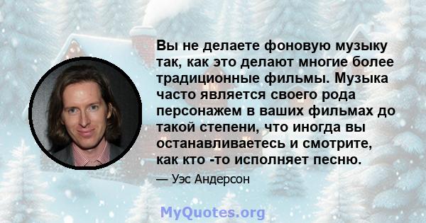 Вы не делаете фоновую музыку так, как это делают многие более традиционные фильмы. Музыка часто является своего рода персонажем в ваших фильмах до такой степени, что иногда вы останавливаетесь и смотрите, как кто -то