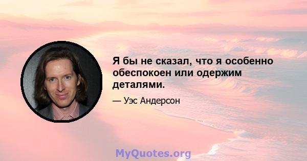 Я бы не сказал, что я особенно обеспокоен или одержим деталями.