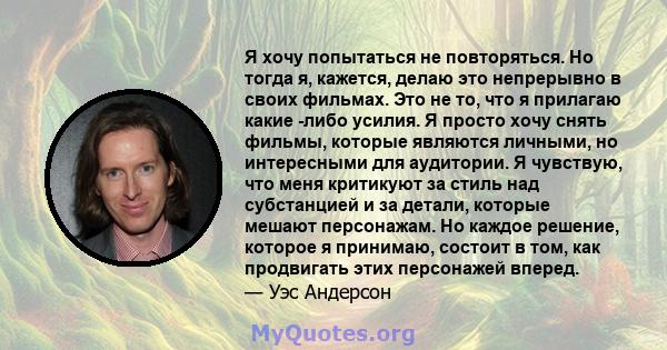 Я хочу попытаться не повторяться. Но тогда я, кажется, делаю это непрерывно в своих фильмах. Это не то, что я прилагаю какие -либо усилия. Я просто хочу снять фильмы, которые являются личными, но интересными для