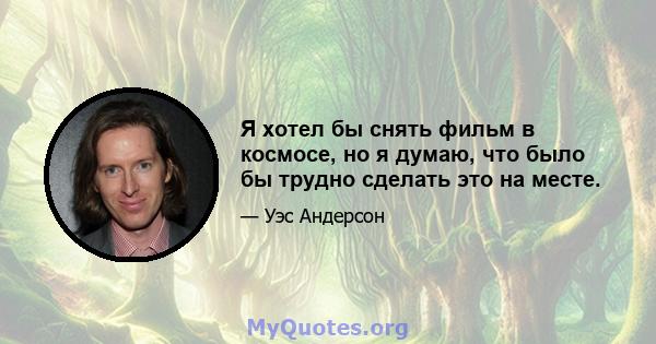 Я хотел бы снять фильм в космосе, но я думаю, что было бы трудно сделать это на месте.