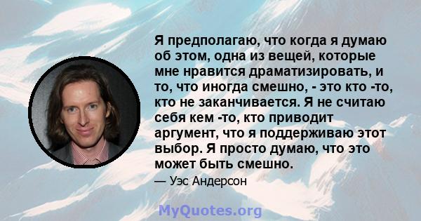 Я предполагаю, что когда я думаю об этом, одна из вещей, которые мне нравится драматизировать, и то, что иногда смешно, - это кто -то, кто не заканчивается. Я не считаю себя кем -то, кто приводит аргумент, что я