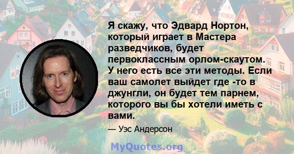 Я скажу, что Эдвард Нортон, который играет в Мастера разведчиков, будет первоклассным орлом-скаутом. У него есть все эти методы. Если ваш самолет выйдет где -то в джунгли, он будет тем парнем, которого вы бы хотели