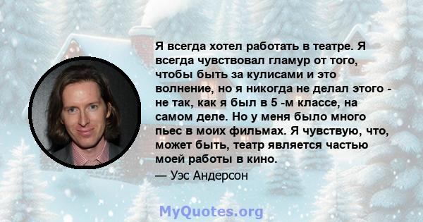 Я всегда хотел работать в театре. Я всегда чувствовал гламур от того, чтобы быть за кулисами и это волнение, но я никогда не делал этого - не так, как я был в 5 -м классе, на самом деле. Но у меня было много пьес в моих 