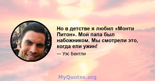 Но в детстве я любил «Монти Питон». Мой папа был набожником. Мы смотрели это, когда ели ужин!