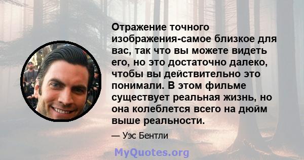 Отражение точного изображения-самое близкое для вас, так что вы можете видеть его, но это достаточно далеко, чтобы вы действительно это понимали. В этом фильме существует реальная жизнь, но она колеблется всего на дюйм