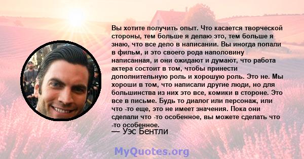 Вы хотите получить опыт. Что касается творческой стороны, тем больше я делаю это, тем больше я знаю, что все дело в написании. Вы иногда попали в фильм, и это своего рода наполовину написанная, и они ожидают и думают,