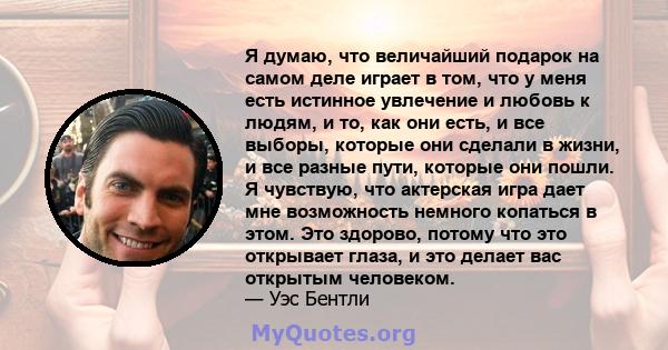 Я думаю, что величайший подарок на самом деле играет в том, что у меня есть истинное увлечение и любовь к людям, и то, как они есть, и все выборы, которые они сделали в жизни, и все разные пути, которые они пошли. Я