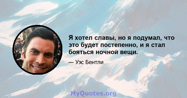 Я хотел славы, но я подумал, что это будет постепенно, и я стал бояться ночной вещи.