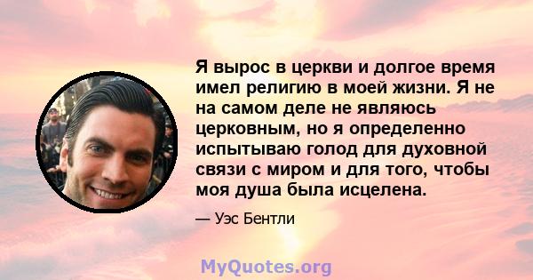 Я вырос в церкви и долгое время имел религию в моей жизни. Я не на самом деле не являюсь церковным, но я определенно испытываю голод для духовной связи с миром и для того, чтобы моя душа была исцелена.