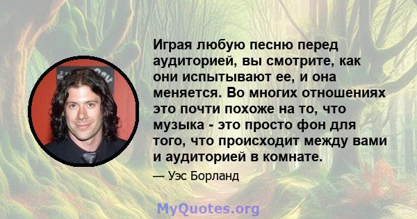 Играя любую песню перед аудиторией, вы смотрите, как они испытывают ее, и она меняется. Во многих отношениях это почти похоже на то, что музыка - это просто фон для того, что происходит между вами и аудиторией в комнате.