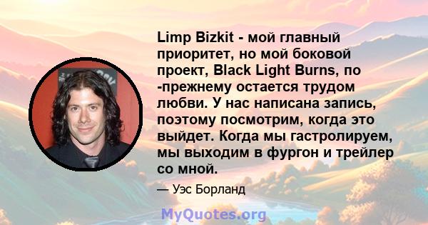 Limp Bizkit - мой главный приоритет, но мой боковой проект, Black Light Burns, по -прежнему остается трудом любви. У нас написана запись, поэтому посмотрим, когда это выйдет. Когда мы гастролируем, мы выходим в фургон и 