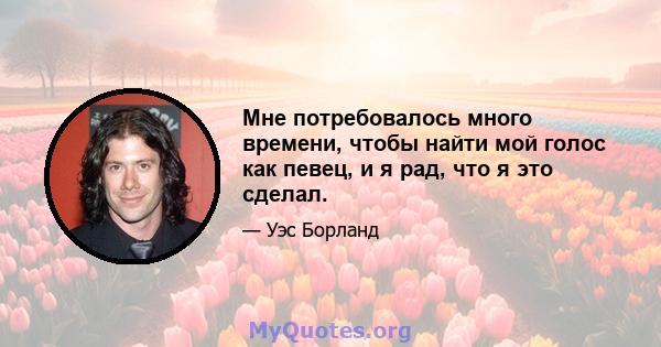 Мне потребовалось много времени, чтобы найти мой голос как певец, и я рад, что я это сделал.