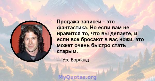 Продажа записей - это фантастика. Но если вам не нравится то, что вы делаете, и если все бросают в вас ножи, это может очень быстро стать старым.