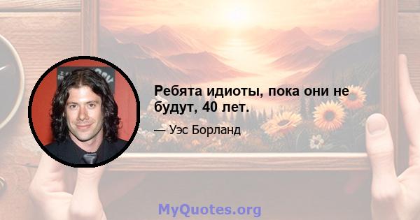 Ребята идиоты, пока они не будут, 40 лет.