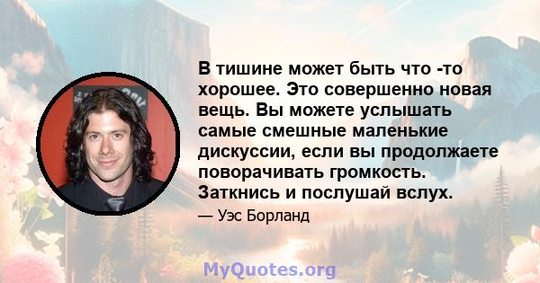 В тишине может быть что -то хорошее. Это совершенно новая вещь. Вы можете услышать самые смешные маленькие дискуссии, если вы продолжаете поворачивать громкость. Заткнись и послушай вслух.