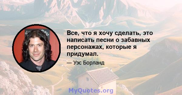 Все, что я хочу сделать, это написать песни о забавных персонажах, которые я придумал.