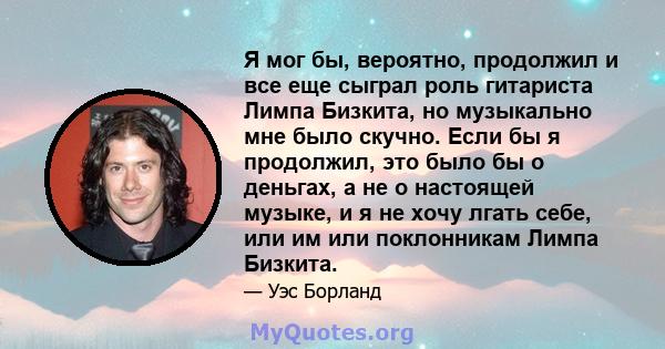 Я мог бы, вероятно, продолжил и все еще сыграл роль гитариста Лимпа Бизкита, но музыкально мне было скучно. Если бы я продолжил, это было бы о деньгах, а не о настоящей музыке, и я не хочу лгать себе, или им или