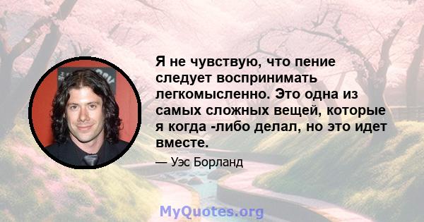 Я не чувствую, что пение следует воспринимать легкомысленно. Это одна из самых сложных вещей, которые я когда -либо делал, но это идет вместе.