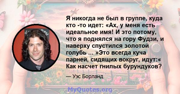 Я никогда не был в группе, куда кто -то идет: «Ах, у меня есть идеальное имя! И это потому, что я поднялся на гору Фудзи, и наверху спустился золотой голубь ... »Это всегда куча парней, сидящих вокруг, идут:« Как насчет 