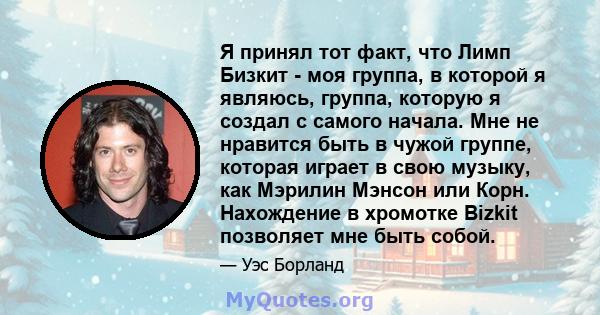 Я принял тот факт, что Лимп Бизкит - моя группа, в которой я являюсь, группа, которую я создал с самого начала. Мне не нравится быть в чужой группе, которая играет в свою музыку, как Мэрилин Мэнсон или Корн. Нахождение