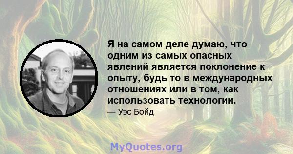 Я на самом деле думаю, что одним из самых опасных явлений является поклонение к опыту, будь то в международных отношениях или в том, как использовать технологии.