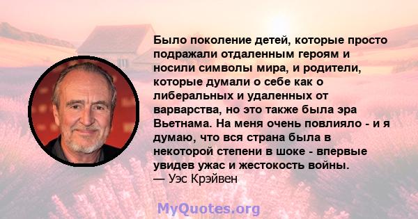 Было поколение детей, которые просто подражали отдаленным героям и носили символы мира, и родители, которые думали о себе как о либеральных и удаленных от варварства, но это также была эра Вьетнама. На меня очень