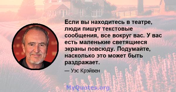 Если вы находитесь в театре, люди пишут текстовые сообщения, все вокруг вас. У вас есть маленькие светящиеся экраны повсюду. Подумайте, насколько это может быть раздражает.