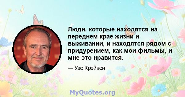 Люди, которые находятся на переднем крае жизни и выживании, и находятся рядом с придурением, как мои фильмы, и мне это нравится.