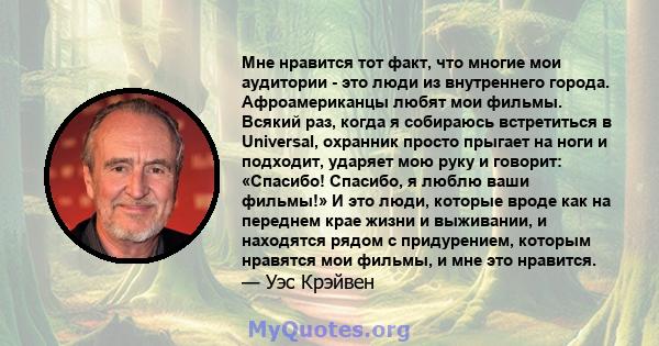 Мне нравится тот факт, что многие мои аудитории - это люди из внутреннего города. Афроамериканцы любят мои фильмы. Всякий раз, когда я собираюсь встретиться в Universal, охранник просто прыгает на ноги и подходит,