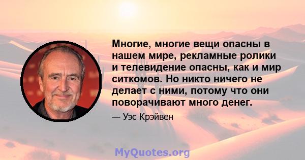 Многие, многие вещи опасны в нашем мире, рекламные ролики и телевидение опасны, как и мир ситкомов. Но никто ничего не делает с ними, потому что они поворачивают много денег.