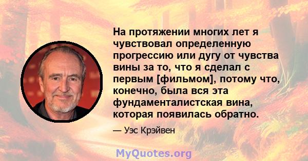 На протяжении многих лет я чувствовал определенную прогрессию или дугу от чувства вины за то, что я сделал с первым [фильмом], потому что, конечно, была вся эта фундаменталистская вина, которая появилась обратно.